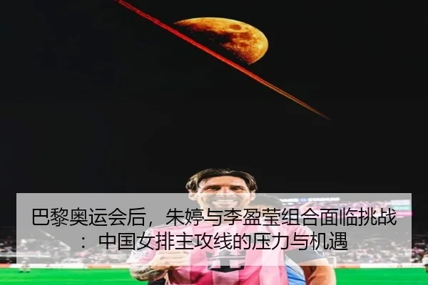 巴黎奥运会后，朱婷与李盈莹组合面临挑战：中国女排主攻线的压力与机遇